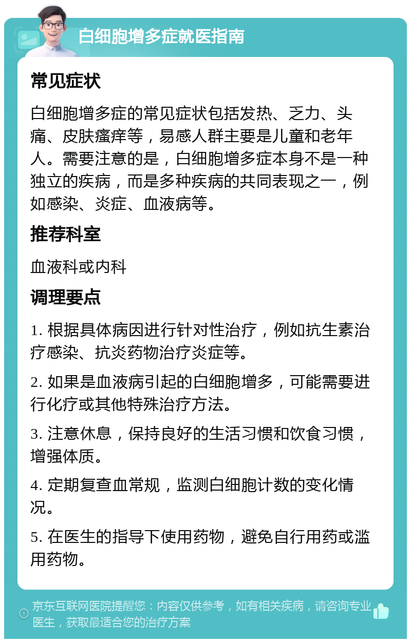 白细胞增多症就医指南 常见症状 白细胞增多症的常见症状包括发热、乏力、头痛、皮肤瘙痒等，易感人群主要是儿童和老年人。需要注意的是，白细胞增多症本身不是一种独立的疾病，而是多种疾病的共同表现之一，例如感染、炎症、血液病等。 推荐科室 血液科或内科 调理要点 1. 根据具体病因进行针对性治疗，例如抗生素治疗感染、抗炎药物治疗炎症等。 2. 如果是血液病引起的白细胞增多，可能需要进行化疗或其他特殊治疗方法。 3. 注意休息，保持良好的生活习惯和饮食习惯，增强体质。 4. 定期复查血常规，监测白细胞计数的变化情况。 5. 在医生的指导下使用药物，避免自行用药或滥用药物。