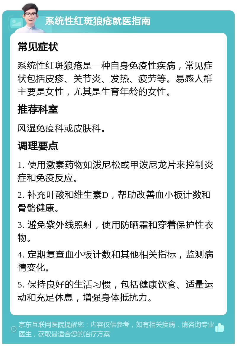 系统性红斑狼疮就医指南 常见症状 系统性红斑狼疮是一种自身免疫性疾病，常见症状包括皮疹、关节炎、发热、疲劳等。易感人群主要是女性，尤其是生育年龄的女性。 推荐科室 风湿免疫科或皮肤科。 调理要点 1. 使用激素药物如泼尼松或甲泼尼龙片来控制炎症和免疫反应。 2. 补充叶酸和维生素D，帮助改善血小板计数和骨骼健康。 3. 避免紫外线照射，使用防晒霜和穿着保护性衣物。 4. 定期复查血小板计数和其他相关指标，监测病情变化。 5. 保持良好的生活习惯，包括健康饮食、适量运动和充足休息，增强身体抵抗力。