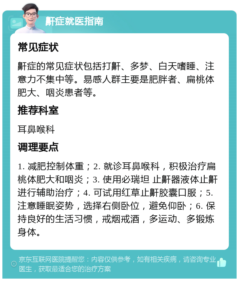 鼾症就医指南 常见症状 鼾症的常见症状包括打鼾、多梦、白天嗜睡、注意力不集中等。易感人群主要是肥胖者、扁桃体肥大、咽炎患者等。 推荐科室 耳鼻喉科 调理要点 1. 减肥控制体重；2. 就诊耳鼻喉科，积极治疗扁桃体肥大和咽炎；3. 使用必瑞坦 止鼾器液体止鼾进行辅助治疗；4. 可试用红草止鼾胶囊口服；5. 注意睡眠姿势，选择右侧卧位，避免仰卧；6. 保持良好的生活习惯，戒烟戒酒，多运动、多锻炼身体。