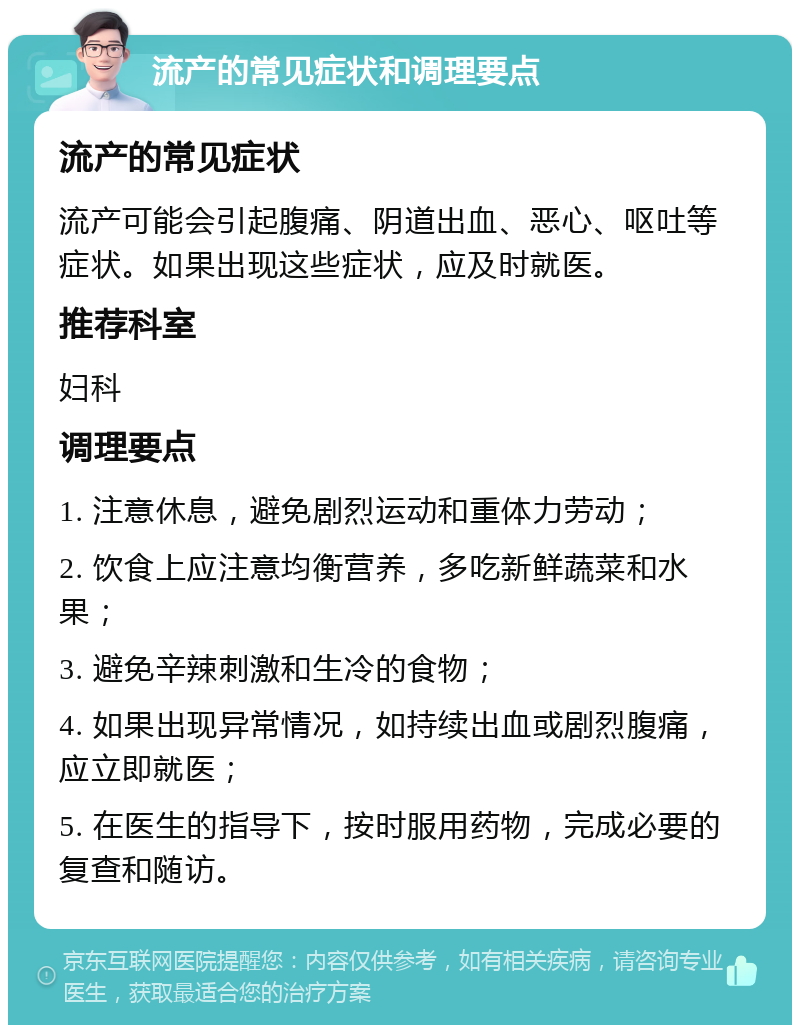 流产的常见症状和调理要点 流产的常见症状 流产可能会引起腹痛、阴道出血、恶心、呕吐等症状。如果出现这些症状，应及时就医。 推荐科室 妇科 调理要点 1. 注意休息，避免剧烈运动和重体力劳动； 2. 饮食上应注意均衡营养，多吃新鲜蔬菜和水果； 3. 避免辛辣刺激和生冷的食物； 4. 如果出现异常情况，如持续出血或剧烈腹痛，应立即就医； 5. 在医生的指导下，按时服用药物，完成必要的复查和随访。