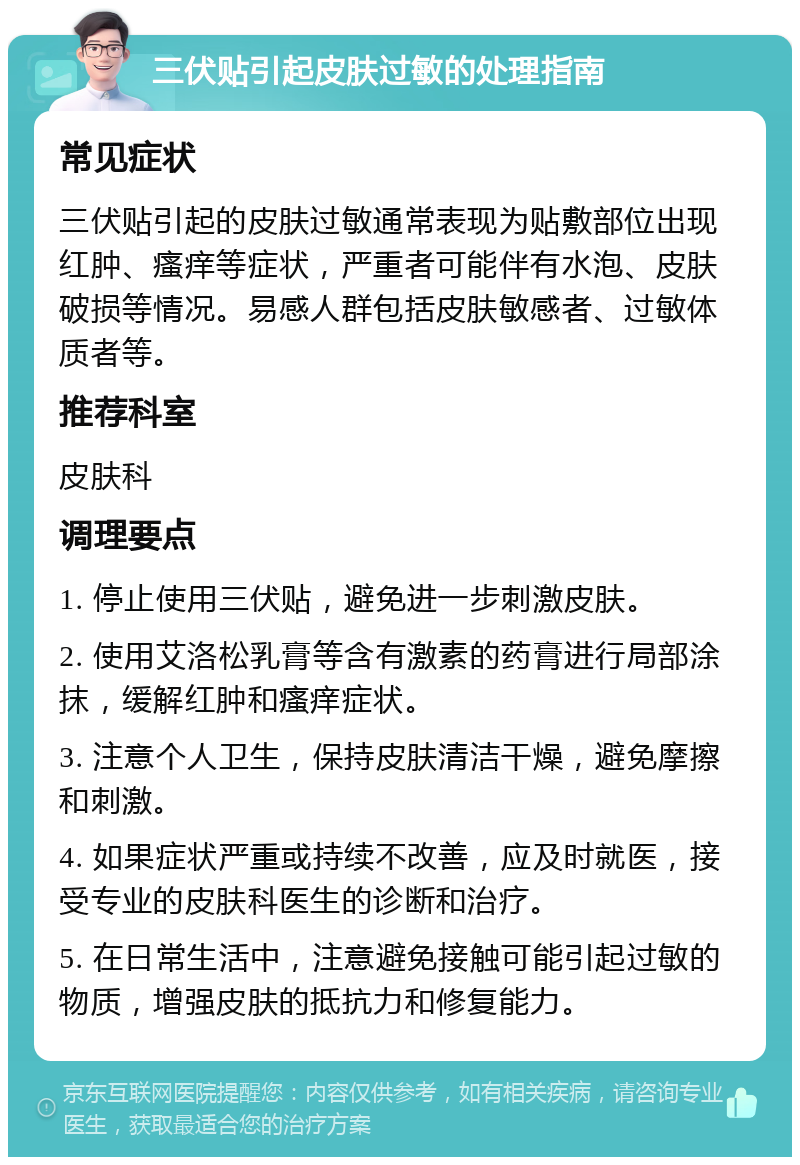 三伏贴引起皮肤过敏的处理指南 常见症状 三伏贴引起的皮肤过敏通常表现为贴敷部位出现红肿、瘙痒等症状，严重者可能伴有水泡、皮肤破损等情况。易感人群包括皮肤敏感者、过敏体质者等。 推荐科室 皮肤科 调理要点 1. 停止使用三伏贴，避免进一步刺激皮肤。 2. 使用艾洛松乳膏等含有激素的药膏进行局部涂抹，缓解红肿和瘙痒症状。 3. 注意个人卫生，保持皮肤清洁干燥，避免摩擦和刺激。 4. 如果症状严重或持续不改善，应及时就医，接受专业的皮肤科医生的诊断和治疗。 5. 在日常生活中，注意避免接触可能引起过敏的物质，增强皮肤的抵抗力和修复能力。