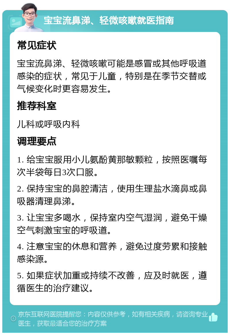 宝宝流鼻涕、轻微咳嗽就医指南 常见症状 宝宝流鼻涕、轻微咳嗽可能是感冒或其他呼吸道感染的症状，常见于儿童，特别是在季节交替或气候变化时更容易发生。 推荐科室 儿科或呼吸内科 调理要点 1. 给宝宝服用小儿氨酚黄那敏颗粒，按照医嘱每次半袋每日3次口服。 2. 保持宝宝的鼻腔清洁，使用生理盐水滴鼻或鼻吸器清理鼻涕。 3. 让宝宝多喝水，保持室内空气湿润，避免干燥空气刺激宝宝的呼吸道。 4. 注意宝宝的休息和营养，避免过度劳累和接触感染源。 5. 如果症状加重或持续不改善，应及时就医，遵循医生的治疗建议。