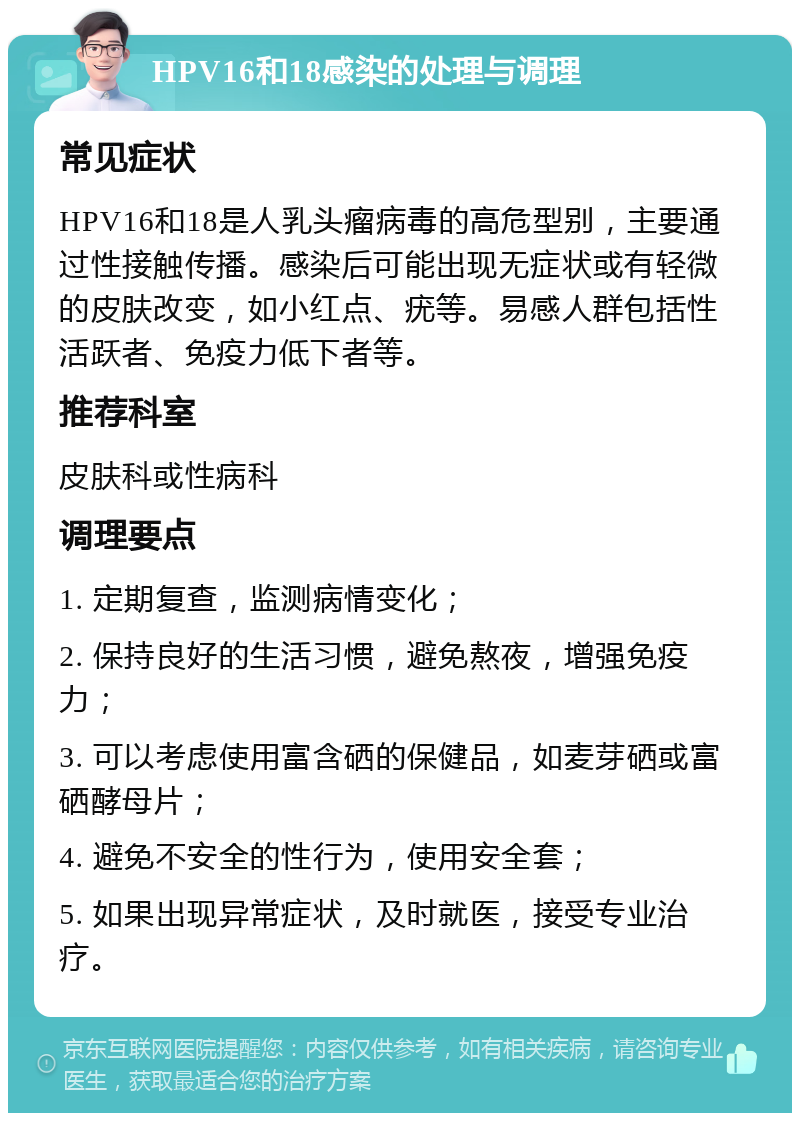 HPV16和18感染的处理与调理 常见症状 HPV16和18是人乳头瘤病毒的高危型别，主要通过性接触传播。感染后可能出现无症状或有轻微的皮肤改变，如小红点、疣等。易感人群包括性活跃者、免疫力低下者等。 推荐科室 皮肤科或性病科 调理要点 1. 定期复查，监测病情变化； 2. 保持良好的生活习惯，避免熬夜，增强免疫力； 3. 可以考虑使用富含硒的保健品，如麦芽硒或富硒酵母片； 4. 避免不安全的性行为，使用安全套； 5. 如果出现异常症状，及时就医，接受专业治疗。