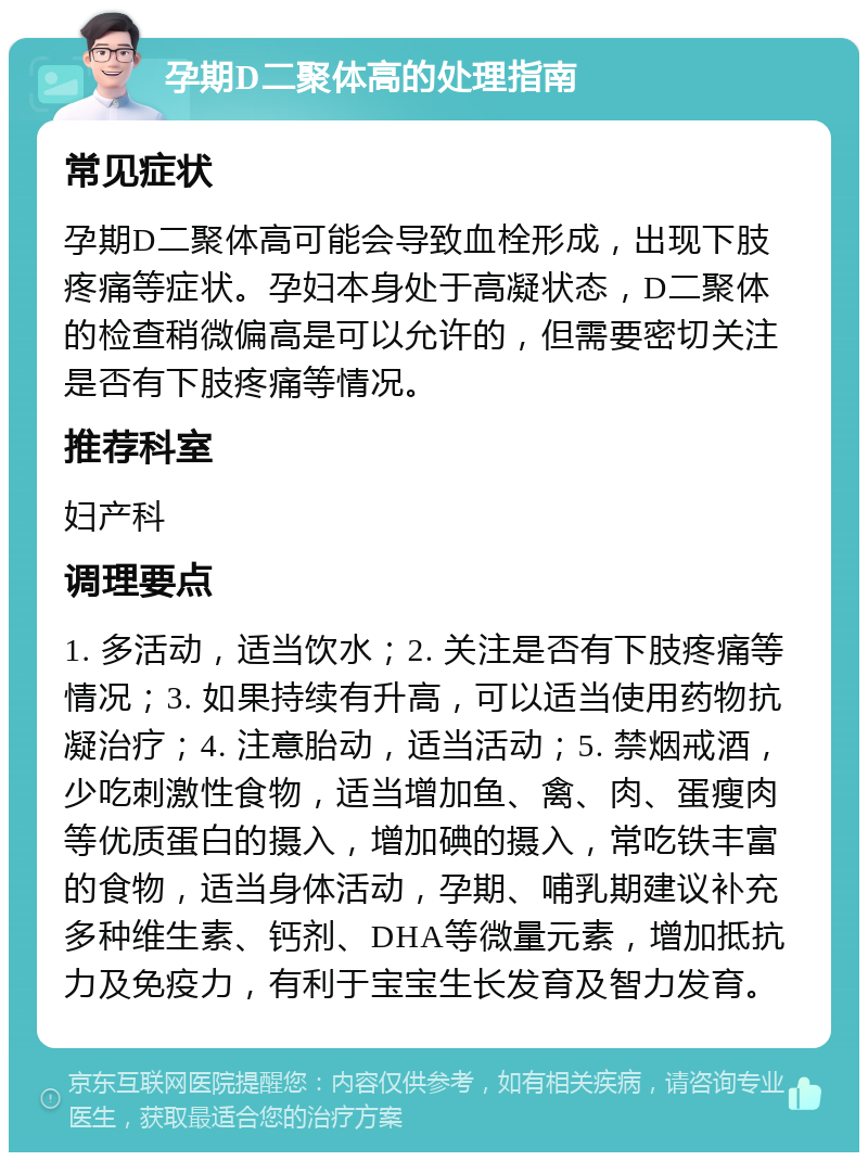 孕期D二聚体高的处理指南 常见症状 孕期D二聚体高可能会导致血栓形成，出现下肢疼痛等症状。孕妇本身处于高凝状态，D二聚体的检查稍微偏高是可以允许的，但需要密切关注是否有下肢疼痛等情况。 推荐科室 妇产科 调理要点 1. 多活动，适当饮水；2. 关注是否有下肢疼痛等情况；3. 如果持续有升高，可以适当使用药物抗凝治疗；4. 注意胎动，适当活动；5. 禁烟戒酒，少吃刺激性食物，适当增加鱼、禽、肉、蛋瘦肉等优质蛋白的摄入，增加碘的摄入，常吃铁丰富的食物，适当身体活动，孕期、哺乳期建议补充多种维生素、钙剂、DHA等微量元素，增加抵抗力及免疫力，有利于宝宝生长发育及智力发育。