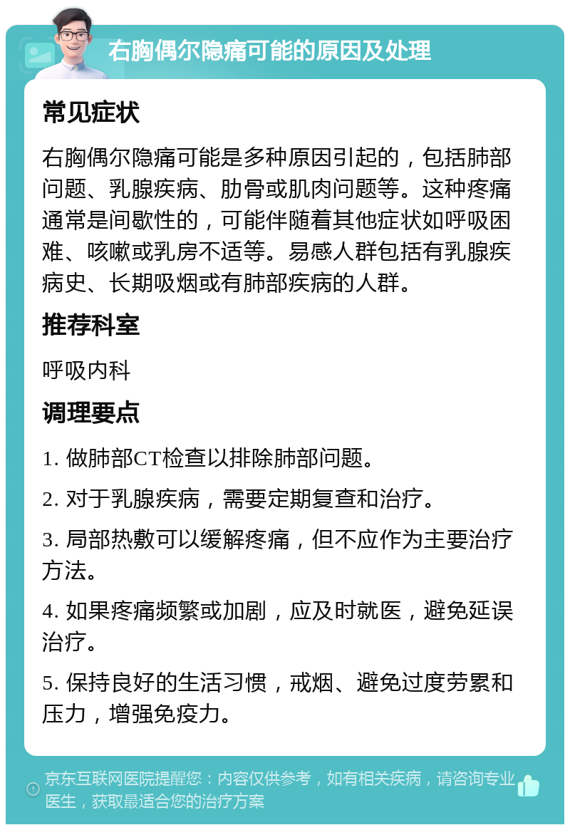 右胸偶尔隐痛可能的原因及处理 常见症状 右胸偶尔隐痛可能是多种原因引起的，包括肺部问题、乳腺疾病、肋骨或肌肉问题等。这种疼痛通常是间歇性的，可能伴随着其他症状如呼吸困难、咳嗽或乳房不适等。易感人群包括有乳腺疾病史、长期吸烟或有肺部疾病的人群。 推荐科室 呼吸内科 调理要点 1. 做肺部CT检查以排除肺部问题。 2. 对于乳腺疾病，需要定期复查和治疗。 3. 局部热敷可以缓解疼痛，但不应作为主要治疗方法。 4. 如果疼痛频繁或加剧，应及时就医，避免延误治疗。 5. 保持良好的生活习惯，戒烟、避免过度劳累和压力，增强免疫力。