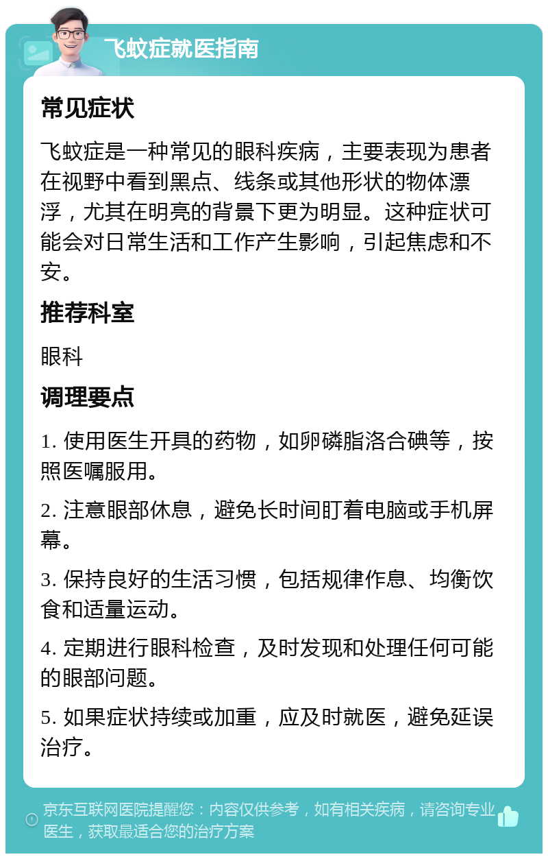 飞蚊症就医指南 常见症状 飞蚊症是一种常见的眼科疾病，主要表现为患者在视野中看到黑点、线条或其他形状的物体漂浮，尤其在明亮的背景下更为明显。这种症状可能会对日常生活和工作产生影响，引起焦虑和不安。 推荐科室 眼科 调理要点 1. 使用医生开具的药物，如卵磷脂洛合碘等，按照医嘱服用。 2. 注意眼部休息，避免长时间盯着电脑或手机屏幕。 3. 保持良好的生活习惯，包括规律作息、均衡饮食和适量运动。 4. 定期进行眼科检查，及时发现和处理任何可能的眼部问题。 5. 如果症状持续或加重，应及时就医，避免延误治疗。