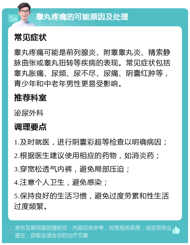 睾丸疼痛的可能原因及处理 常见症状 睾丸疼痛可能是前列腺炎、附睾睾丸炎、精索静脉曲张或睾丸扭转等疾病的表现。常见症状包括睾丸胀痛、尿频、尿不尽、尿痛、阴囊红肿等，青少年和中老年男性更易受影响。 推荐科室 泌尿外科 调理要点 1.及时就医，进行阴囊彩超等检查以明确病因； 2.根据医生建议使用相应的药物，如消炎药； 3.穿宽松透气内裤，避免局部压迫； 4.注意个人卫生，避免感染； 5.保持良好的生活习惯，避免过度劳累和性生活过度频繁。