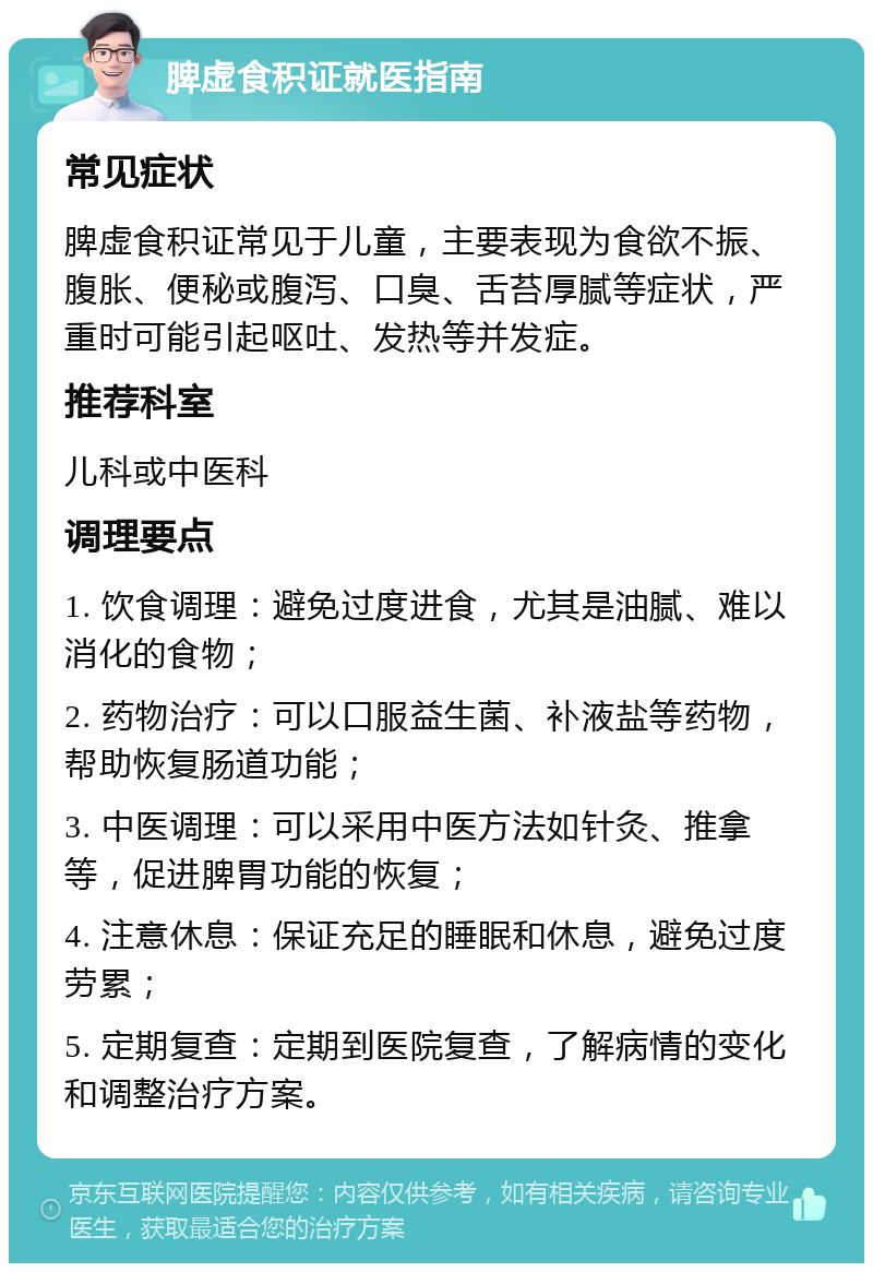 脾虚食积证就医指南 常见症状 脾虚食积证常见于儿童，主要表现为食欲不振、腹胀、便秘或腹泻、口臭、舌苔厚腻等症状，严重时可能引起呕吐、发热等并发症。 推荐科室 儿科或中医科 调理要点 1. 饮食调理：避免过度进食，尤其是油腻、难以消化的食物； 2. 药物治疗：可以口服益生菌、补液盐等药物，帮助恢复肠道功能； 3. 中医调理：可以采用中医方法如针灸、推拿等，促进脾胃功能的恢复； 4. 注意休息：保证充足的睡眠和休息，避免过度劳累； 5. 定期复查：定期到医院复查，了解病情的变化和调整治疗方案。