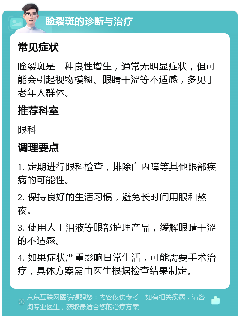 睑裂斑的诊断与治疗 常见症状 睑裂斑是一种良性增生，通常无明显症状，但可能会引起视物模糊、眼睛干涩等不适感，多见于老年人群体。 推荐科室 眼科 调理要点 1. 定期进行眼科检查，排除白内障等其他眼部疾病的可能性。 2. 保持良好的生活习惯，避免长时间用眼和熬夜。 3. 使用人工泪液等眼部护理产品，缓解眼睛干涩的不适感。 4. 如果症状严重影响日常生活，可能需要手术治疗，具体方案需由医生根据检查结果制定。