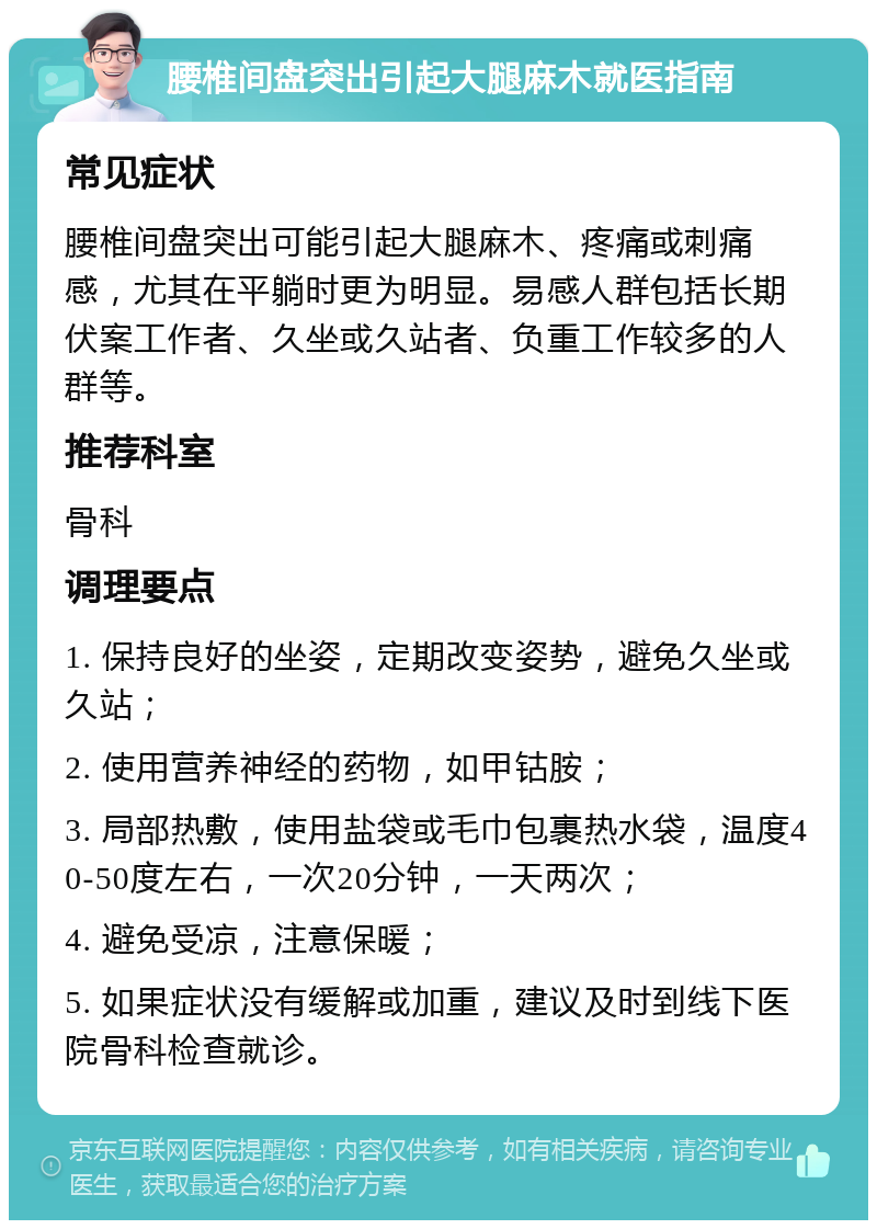 腰椎间盘突出引起大腿麻木就医指南 常见症状 腰椎间盘突出可能引起大腿麻木、疼痛或刺痛感，尤其在平躺时更为明显。易感人群包括长期伏案工作者、久坐或久站者、负重工作较多的人群等。 推荐科室 骨科 调理要点 1. 保持良好的坐姿，定期改变姿势，避免久坐或久站； 2. 使用营养神经的药物，如甲钴胺； 3. 局部热敷，使用盐袋或毛巾包裹热水袋，温度40-50度左右，一次20分钟，一天两次； 4. 避免受凉，注意保暖； 5. 如果症状没有缓解或加重，建议及时到线下医院骨科检查就诊。