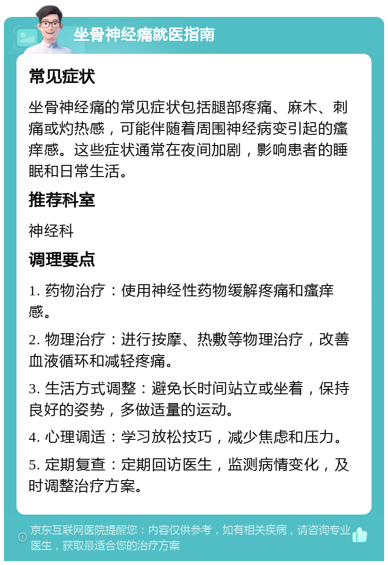 坐骨神经痛就医指南 常见症状 坐骨神经痛的常见症状包括腿部疼痛、麻木、刺痛或灼热感，可能伴随着周围神经病变引起的瘙痒感。这些症状通常在夜间加剧，影响患者的睡眠和日常生活。 推荐科室 神经科 调理要点 1. 药物治疗：使用神经性药物缓解疼痛和瘙痒感。 2. 物理治疗：进行按摩、热敷等物理治疗，改善血液循环和减轻疼痛。 3. 生活方式调整：避免长时间站立或坐着，保持良好的姿势，多做适量的运动。 4. 心理调适：学习放松技巧，减少焦虑和压力。 5. 定期复查：定期回访医生，监测病情变化，及时调整治疗方案。