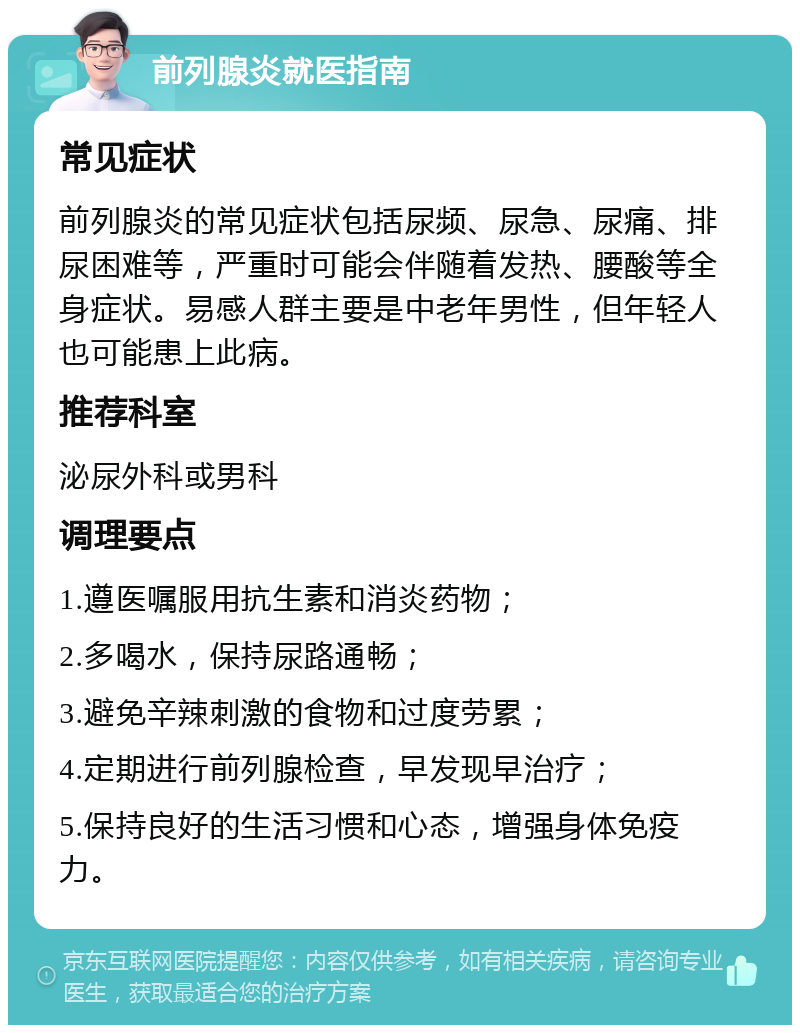 前列腺炎就医指南 常见症状 前列腺炎的常见症状包括尿频、尿急、尿痛、排尿困难等，严重时可能会伴随着发热、腰酸等全身症状。易感人群主要是中老年男性，但年轻人也可能患上此病。 推荐科室 泌尿外科或男科 调理要点 1.遵医嘱服用抗生素和消炎药物； 2.多喝水，保持尿路通畅； 3.避免辛辣刺激的食物和过度劳累； 4.定期进行前列腺检查，早发现早治疗； 5.保持良好的生活习惯和心态，增强身体免疫力。