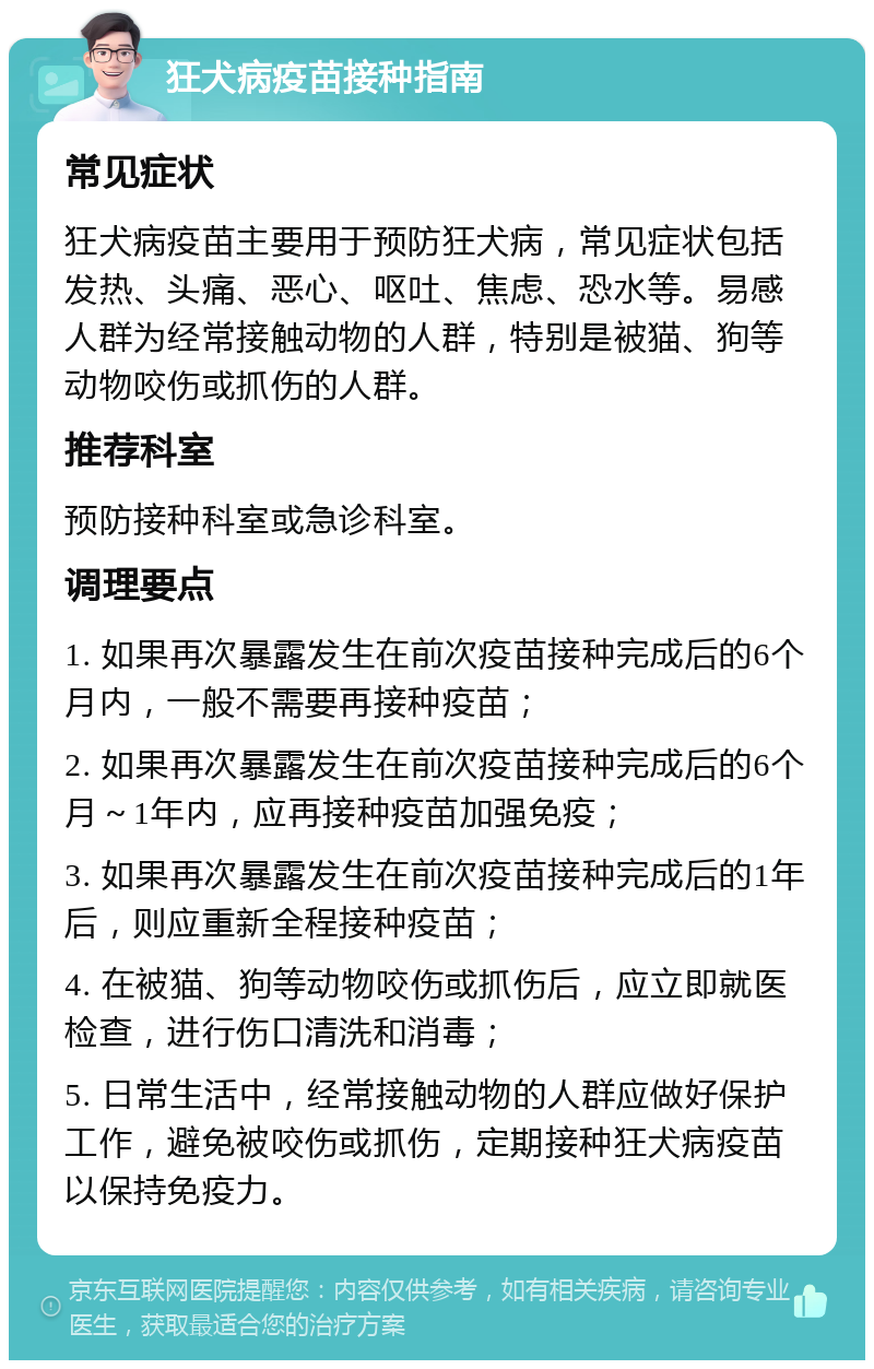 狂犬病疫苗接种指南 常见症状 狂犬病疫苗主要用于预防狂犬病，常见症状包括发热、头痛、恶心、呕吐、焦虑、恐水等。易感人群为经常接触动物的人群，特别是被猫、狗等动物咬伤或抓伤的人群。 推荐科室 预防接种科室或急诊科室。 调理要点 1. 如果再次暴露发生在前次疫苗接种完成后的6个月内，一般不需要再接种疫苗； 2. 如果再次暴露发生在前次疫苗接种完成后的6个月～1年内，应再接种疫苗加强免疫； 3. 如果再次暴露发生在前次疫苗接种完成后的1年后，则应重新全程接种疫苗； 4. 在被猫、狗等动物咬伤或抓伤后，应立即就医检查，进行伤口清洗和消毒； 5. 日常生活中，经常接触动物的人群应做好保护工作，避免被咬伤或抓伤，定期接种狂犬病疫苗以保持免疫力。