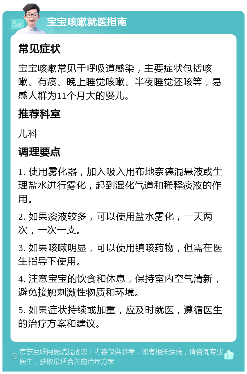 宝宝咳嗽就医指南 常见症状 宝宝咳嗽常见于呼吸道感染，主要症状包括咳嗽、有痰、晚上睡觉咳嗽、半夜睡觉还咳等，易感人群为11个月大的婴儿。 推荐科室 儿科 调理要点 1. 使用雾化器，加入吸入用布地奈德混悬液或生理盐水进行雾化，起到湿化气道和稀释痰液的作用。 2. 如果痰液较多，可以使用盐水雾化，一天两次，一次一支。 3. 如果咳嗽明显，可以使用镇咳药物，但需在医生指导下使用。 4. 注意宝宝的饮食和休息，保持室内空气清新，避免接触刺激性物质和环境。 5. 如果症状持续或加重，应及时就医，遵循医生的治疗方案和建议。