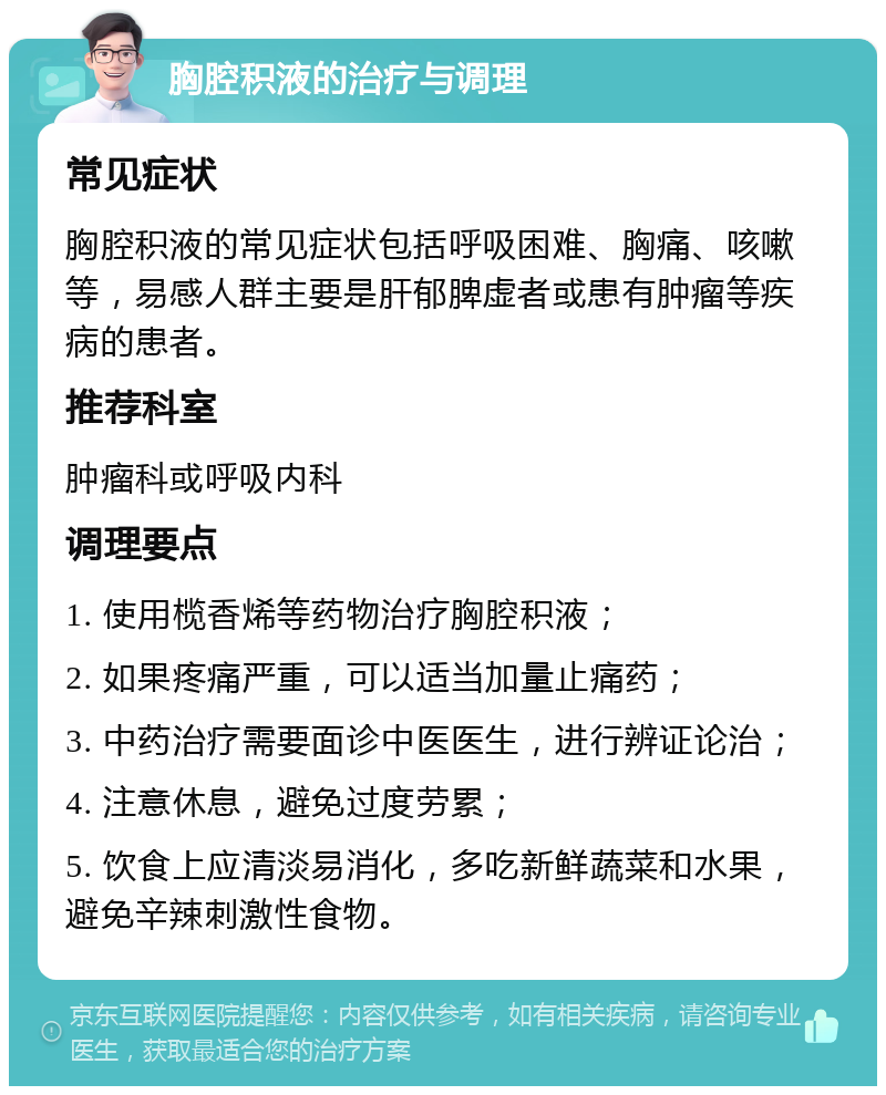 胸腔积液的治疗与调理 常见症状 胸腔积液的常见症状包括呼吸困难、胸痛、咳嗽等，易感人群主要是肝郁脾虚者或患有肿瘤等疾病的患者。 推荐科室 肿瘤科或呼吸内科 调理要点 1. 使用榄香烯等药物治疗胸腔积液； 2. 如果疼痛严重，可以适当加量止痛药； 3. 中药治疗需要面诊中医医生，进行辨证论治； 4. 注意休息，避免过度劳累； 5. 饮食上应清淡易消化，多吃新鲜蔬菜和水果，避免辛辣刺激性食物。