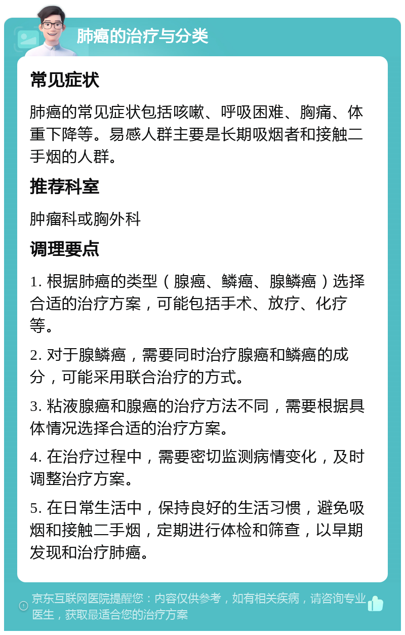 肺癌的治疗与分类 常见症状 肺癌的常见症状包括咳嗽、呼吸困难、胸痛、体重下降等。易感人群主要是长期吸烟者和接触二手烟的人群。 推荐科室 肿瘤科或胸外科 调理要点 1. 根据肺癌的类型（腺癌、鳞癌、腺鳞癌）选择合适的治疗方案，可能包括手术、放疗、化疗等。 2. 对于腺鳞癌，需要同时治疗腺癌和鳞癌的成分，可能采用联合治疗的方式。 3. 粘液腺癌和腺癌的治疗方法不同，需要根据具体情况选择合适的治疗方案。 4. 在治疗过程中，需要密切监测病情变化，及时调整治疗方案。 5. 在日常生活中，保持良好的生活习惯，避免吸烟和接触二手烟，定期进行体检和筛查，以早期发现和治疗肺癌。