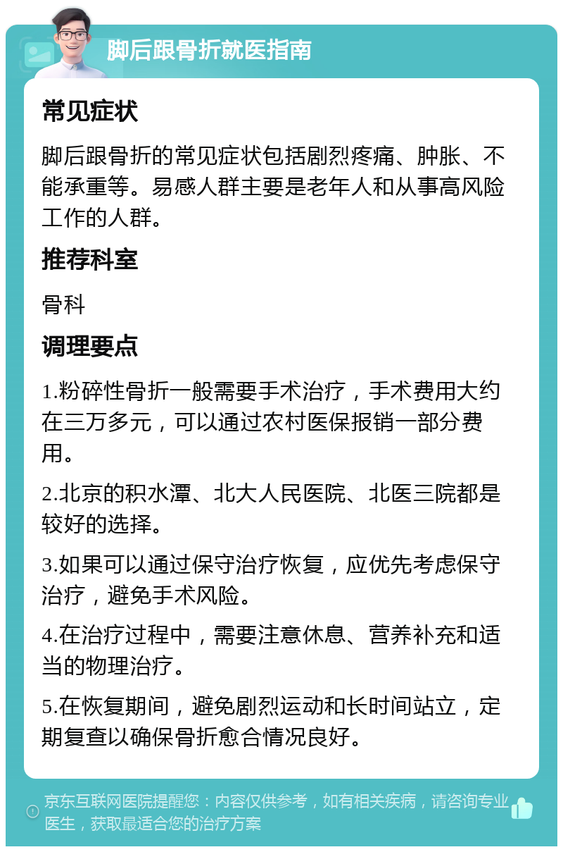 脚后跟骨折就医指南 常见症状 脚后跟骨折的常见症状包括剧烈疼痛、肿胀、不能承重等。易感人群主要是老年人和从事高风险工作的人群。 推荐科室 骨科 调理要点 1.粉碎性骨折一般需要手术治疗，手术费用大约在三万多元，可以通过农村医保报销一部分费用。 2.北京的积水潭、北大人民医院、北医三院都是较好的选择。 3.如果可以通过保守治疗恢复，应优先考虑保守治疗，避免手术风险。 4.在治疗过程中，需要注意休息、营养补充和适当的物理治疗。 5.在恢复期间，避免剧烈运动和长时间站立，定期复查以确保骨折愈合情况良好。