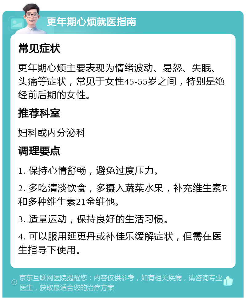 更年期心烦就医指南 常见症状 更年期心烦主要表现为情绪波动、易怒、失眠、头痛等症状，常见于女性45-55岁之间，特别是绝经前后期的女性。 推荐科室 妇科或内分泌科 调理要点 1. 保持心情舒畅，避免过度压力。 2. 多吃清淡饮食，多摄入蔬菜水果，补充维生素E和多种维生素21金维他。 3. 适量运动，保持良好的生活习惯。 4. 可以服用延更丹或补佳乐缓解症状，但需在医生指导下使用。