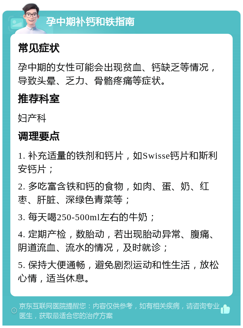 孕中期补钙和铁指南 常见症状 孕中期的女性可能会出现贫血、钙缺乏等情况，导致头晕、乏力、骨骼疼痛等症状。 推荐科室 妇产科 调理要点 1. 补充适量的铁剂和钙片，如Swisse钙片和斯利安钙片； 2. 多吃富含铁和钙的食物，如肉、蛋、奶、红枣、肝脏、深绿色青菜等； 3. 每天喝250-500ml左右的牛奶； 4. 定期产检，数胎动，若出现胎动异常、腹痛、阴道流血、流水的情况，及时就诊； 5. 保持大便通畅，避免剧烈运动和性生活，放松心情，适当休息。