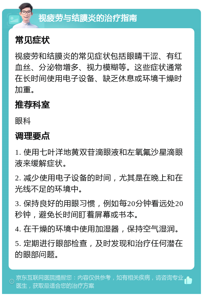 视疲劳与结膜炎的治疗指南 常见症状 视疲劳和结膜炎的常见症状包括眼睛干涩、有红血丝、分泌物增多、视力模糊等。这些症状通常在长时间使用电子设备、缺乏休息或环境干燥时加重。 推荐科室 眼科 调理要点 1. 使用七叶洋地黄双苷滴眼液和左氧氟沙星滴眼液来缓解症状。 2. 减少使用电子设备的时间，尤其是在晚上和在光线不足的环境中。 3. 保持良好的用眼习惯，例如每20分钟看远处20秒钟，避免长时间盯着屏幕或书本。 4. 在干燥的环境中使用加湿器，保持空气湿润。 5. 定期进行眼部检查，及时发现和治疗任何潜在的眼部问题。