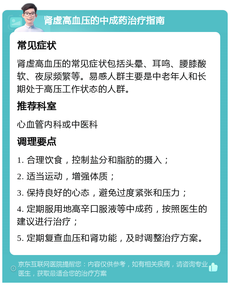 肾虚高血压的中成药治疗指南 常见症状 肾虚高血压的常见症状包括头晕、耳鸣、腰膝酸软、夜尿频繁等。易感人群主要是中老年人和长期处于高压工作状态的人群。 推荐科室 心血管内科或中医科 调理要点 1. 合理饮食，控制盐分和脂肪的摄入； 2. 适当运动，增强体质； 3. 保持良好的心态，避免过度紧张和压力； 4. 定期服用地高辛口服液等中成药，按照医生的建议进行治疗； 5. 定期复查血压和肾功能，及时调整治疗方案。