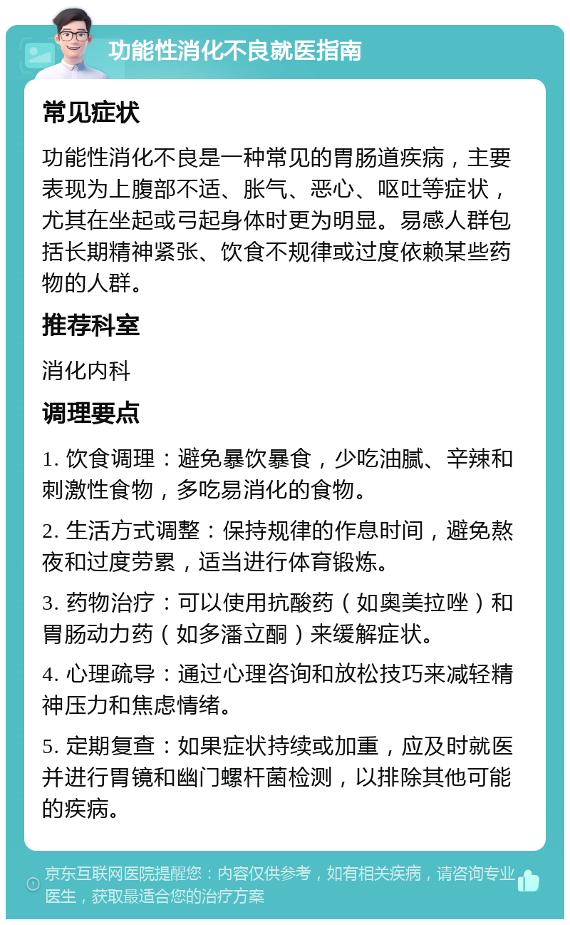 功能性消化不良就医指南 常见症状 功能性消化不良是一种常见的胃肠道疾病，主要表现为上腹部不适、胀气、恶心、呕吐等症状，尤其在坐起或弓起身体时更为明显。易感人群包括长期精神紧张、饮食不规律或过度依赖某些药物的人群。 推荐科室 消化内科 调理要点 1. 饮食调理：避免暴饮暴食，少吃油腻、辛辣和刺激性食物，多吃易消化的食物。 2. 生活方式调整：保持规律的作息时间，避免熬夜和过度劳累，适当进行体育锻炼。 3. 药物治疗：可以使用抗酸药（如奥美拉唑）和胃肠动力药（如多潘立酮）来缓解症状。 4. 心理疏导：通过心理咨询和放松技巧来减轻精神压力和焦虑情绪。 5. 定期复查：如果症状持续或加重，应及时就医并进行胃镜和幽门螺杆菌检测，以排除其他可能的疾病。