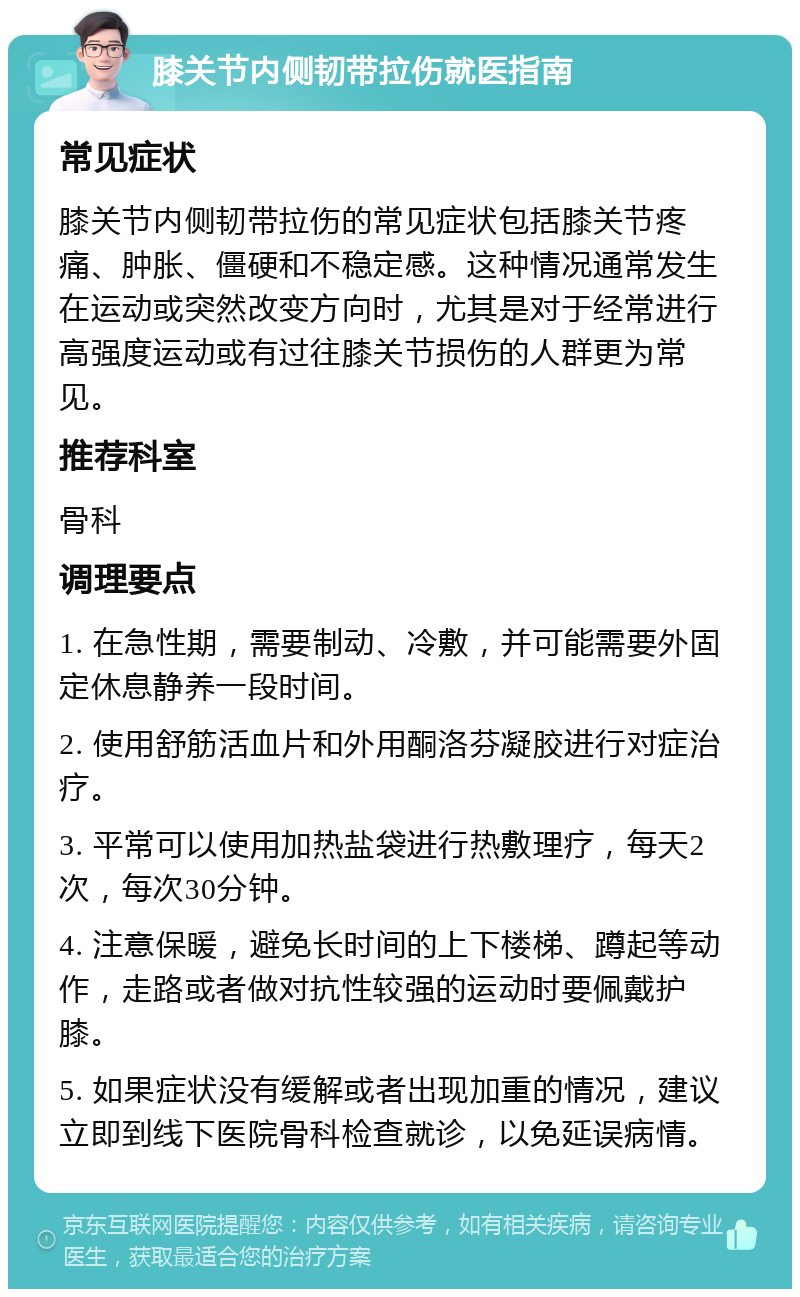 膝关节内侧韧带拉伤就医指南 常见症状 膝关节内侧韧带拉伤的常见症状包括膝关节疼痛、肿胀、僵硬和不稳定感。这种情况通常发生在运动或突然改变方向时，尤其是对于经常进行高强度运动或有过往膝关节损伤的人群更为常见。 推荐科室 骨科 调理要点 1. 在急性期，需要制动、冷敷，并可能需要外固定休息静养一段时间。 2. 使用舒筋活血片和外用酮洛芬凝胶进行对症治疗。 3. 平常可以使用加热盐袋进行热敷理疗，每天2次，每次30分钟。 4. 注意保暖，避免长时间的上下楼梯、蹲起等动作，走路或者做对抗性较强的运动时要佩戴护膝。 5. 如果症状没有缓解或者出现加重的情况，建议立即到线下医院骨科检查就诊，以免延误病情。