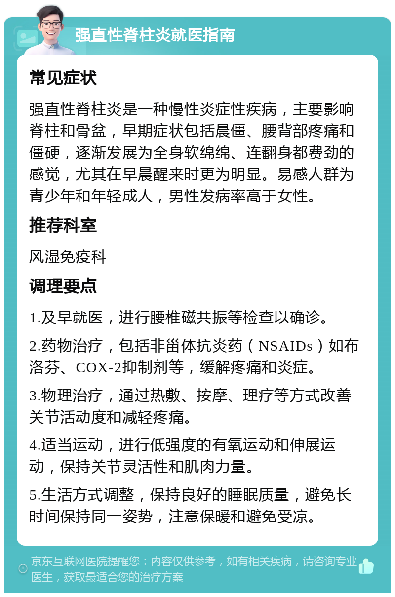 强直性脊柱炎就医指南 常见症状 强直性脊柱炎是一种慢性炎症性疾病，主要影响脊柱和骨盆，早期症状包括晨僵、腰背部疼痛和僵硬，逐渐发展为全身软绵绵、连翻身都费劲的感觉，尤其在早晨醒来时更为明显。易感人群为青少年和年轻成人，男性发病率高于女性。 推荐科室 风湿免疫科 调理要点 1.及早就医，进行腰椎磁共振等检查以确诊。 2.药物治疗，包括非甾体抗炎药（NSAIDs）如布洛芬、COX-2抑制剂等，缓解疼痛和炎症。 3.物理治疗，通过热敷、按摩、理疗等方式改善关节活动度和减轻疼痛。 4.适当运动，进行低强度的有氧运动和伸展运动，保持关节灵活性和肌肉力量。 5.生活方式调整，保持良好的睡眠质量，避免长时间保持同一姿势，注意保暖和避免受凉。