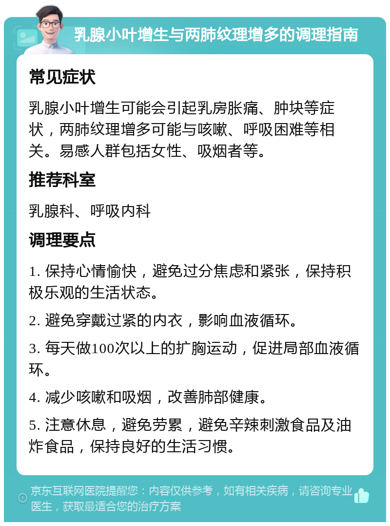 乳腺小叶增生与两肺纹理增多的调理指南 常见症状 乳腺小叶增生可能会引起乳房胀痛、肿块等症状，两肺纹理增多可能与咳嗽、呼吸困难等相关。易感人群包括女性、吸烟者等。 推荐科室 乳腺科、呼吸内科 调理要点 1. 保持心情愉快，避免过分焦虑和紧张，保持积极乐观的生活状态。 2. 避免穿戴过紧的内衣，影响血液循环。 3. 每天做100次以上的扩胸运动，促进局部血液循环。 4. 减少咳嗽和吸烟，改善肺部健康。 5. 注意休息，避免劳累，避免辛辣刺激食品及油炸食品，保持良好的生活习惯。