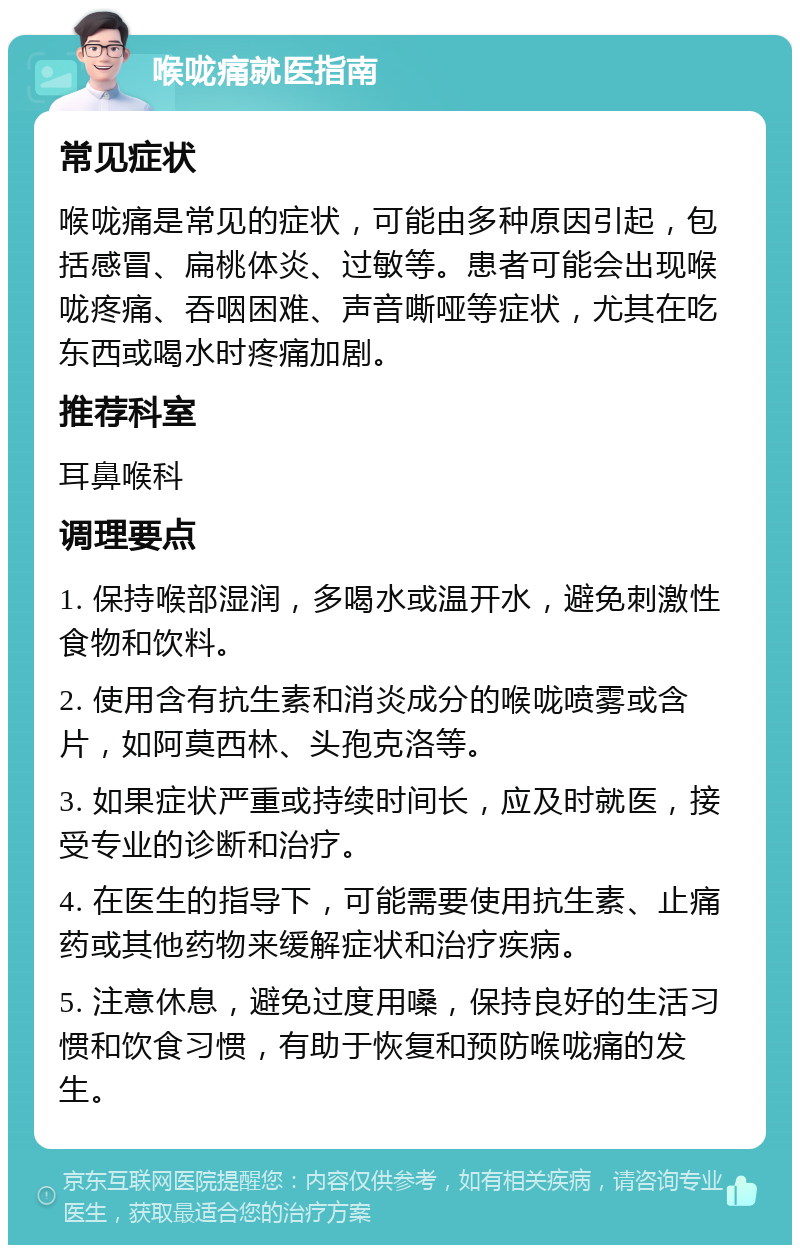 喉咙痛就医指南 常见症状 喉咙痛是常见的症状，可能由多种原因引起，包括感冒、扁桃体炎、过敏等。患者可能会出现喉咙疼痛、吞咽困难、声音嘶哑等症状，尤其在吃东西或喝水时疼痛加剧。 推荐科室 耳鼻喉科 调理要点 1. 保持喉部湿润，多喝水或温开水，避免刺激性食物和饮料。 2. 使用含有抗生素和消炎成分的喉咙喷雾或含片，如阿莫西林、头孢克洛等。 3. 如果症状严重或持续时间长，应及时就医，接受专业的诊断和治疗。 4. 在医生的指导下，可能需要使用抗生素、止痛药或其他药物来缓解症状和治疗疾病。 5. 注意休息，避免过度用嗓，保持良好的生活习惯和饮食习惯，有助于恢复和预防喉咙痛的发生。