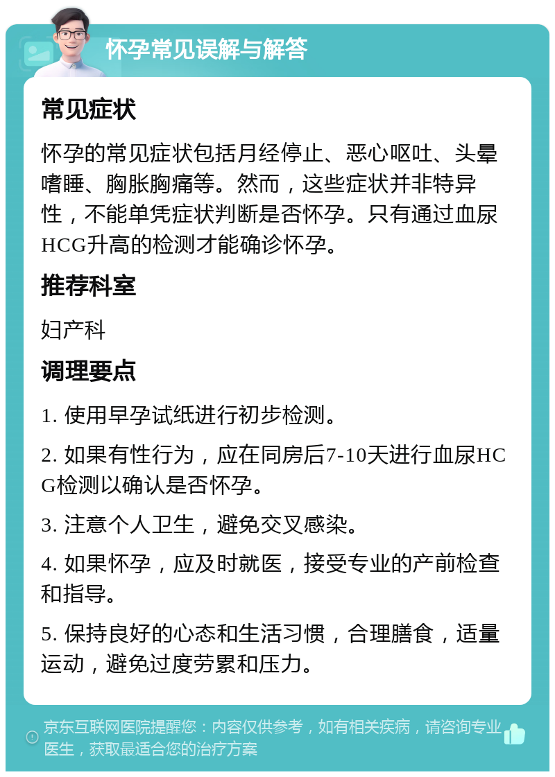 怀孕常见误解与解答 常见症状 怀孕的常见症状包括月经停止、恶心呕吐、头晕嗜睡、胸胀胸痛等。然而，这些症状并非特异性，不能单凭症状判断是否怀孕。只有通过血尿HCG升高的检测才能确诊怀孕。 推荐科室 妇产科 调理要点 1. 使用早孕试纸进行初步检测。 2. 如果有性行为，应在同房后7-10天进行血尿HCG检测以确认是否怀孕。 3. 注意个人卫生，避免交叉感染。 4. 如果怀孕，应及时就医，接受专业的产前检查和指导。 5. 保持良好的心态和生活习惯，合理膳食，适量运动，避免过度劳累和压力。