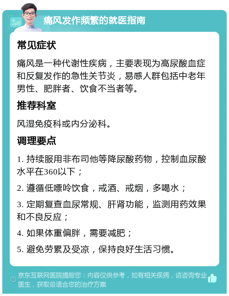 痛风发作频繁的就医指南 常见症状 痛风是一种代谢性疾病，主要表现为高尿酸血症和反复发作的急性关节炎，易感人群包括中老年男性、肥胖者、饮食不当者等。 推荐科室 风湿免疫科或内分泌科。 调理要点 1. 持续服用非布司他等降尿酸药物，控制血尿酸水平在360以下； 2. 遵循低嘌呤饮食，戒酒、戒烟，多喝水； 3. 定期复查血尿常规、肝肾功能，监测用药效果和不良反应； 4. 如果体重偏胖，需要减肥； 5. 避免劳累及受凉，保持良好生活习惯。