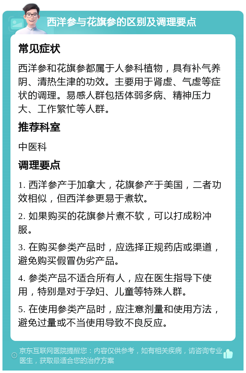 西洋参与花旗参的区别及调理要点 常见症状 西洋参和花旗参都属于人参科植物，具有补气养阴、清热生津的功效。主要用于肾虚、气虚等症状的调理。易感人群包括体弱多病、精神压力大、工作繁忙等人群。 推荐科室 中医科 调理要点 1. 西洋参产于加拿大，花旗参产于美国，二者功效相似，但西洋参更易于煮软。 2. 如果购买的花旗参片煮不软，可以打成粉冲服。 3. 在购买参类产品时，应选择正规药店或渠道，避免购买假冒伪劣产品。 4. 参类产品不适合所有人，应在医生指导下使用，特别是对于孕妇、儿童等特殊人群。 5. 在使用参类产品时，应注意剂量和使用方法，避免过量或不当使用导致不良反应。