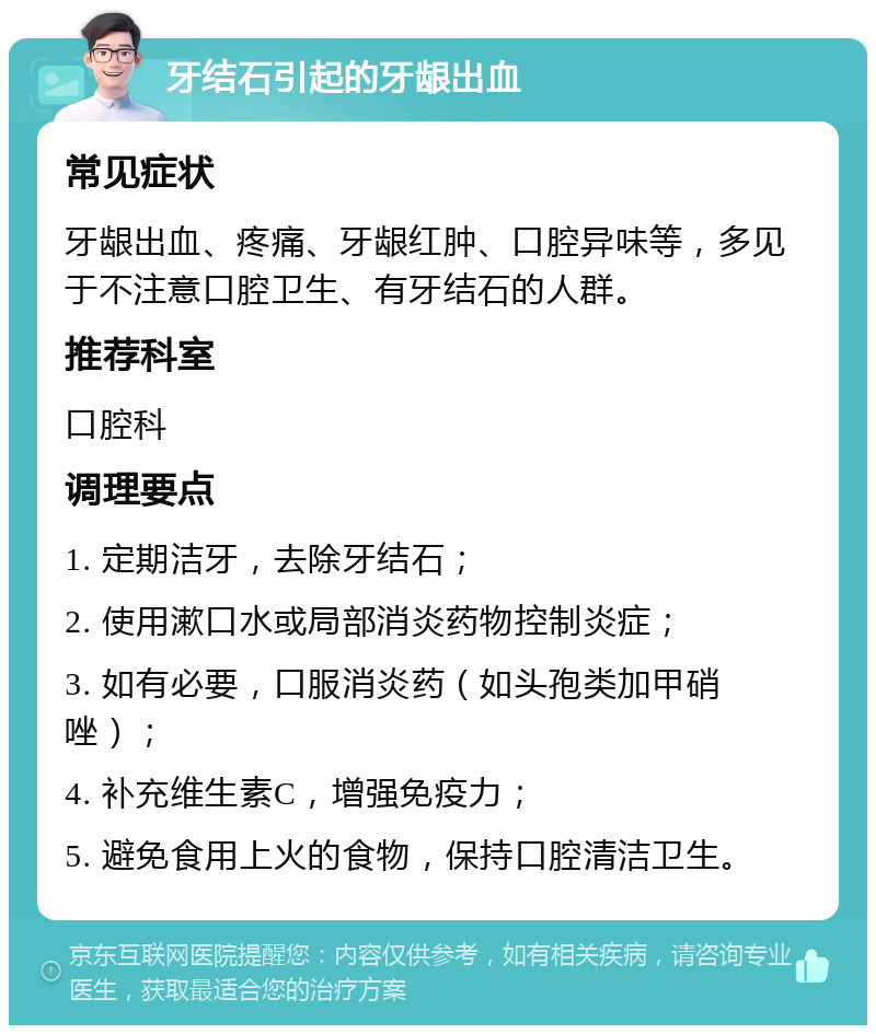 牙结石引起的牙龈出血 常见症状 牙龈出血、疼痛、牙龈红肿、口腔异味等，多见于不注意口腔卫生、有牙结石的人群。 推荐科室 口腔科 调理要点 1. 定期洁牙，去除牙结石； 2. 使用漱口水或局部消炎药物控制炎症； 3. 如有必要，口服消炎药（如头孢类加甲硝唑）； 4. 补充维生素C，增强免疫力； 5. 避免食用上火的食物，保持口腔清洁卫生。