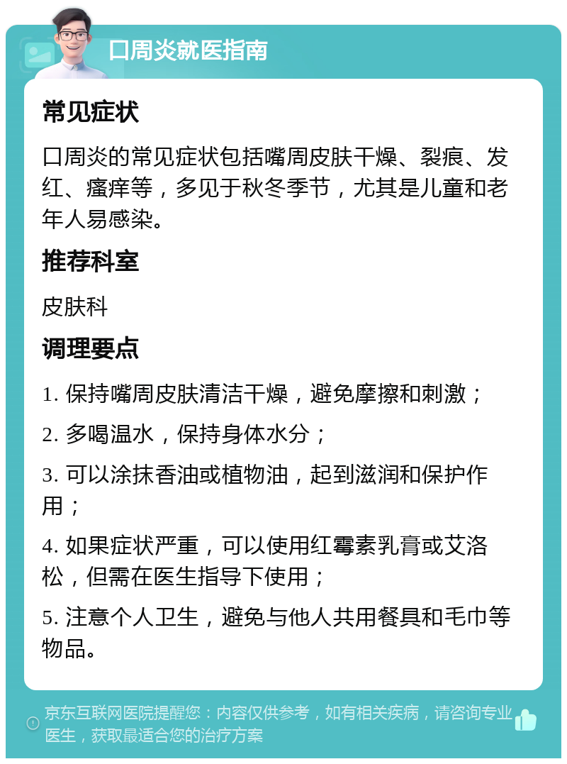 口周炎就医指南 常见症状 口周炎的常见症状包括嘴周皮肤干燥、裂痕、发红、瘙痒等，多见于秋冬季节，尤其是儿童和老年人易感染。 推荐科室 皮肤科 调理要点 1. 保持嘴周皮肤清洁干燥，避免摩擦和刺激； 2. 多喝温水，保持身体水分； 3. 可以涂抹香油或植物油，起到滋润和保护作用； 4. 如果症状严重，可以使用红霉素乳膏或艾洛松，但需在医生指导下使用； 5. 注意个人卫生，避免与他人共用餐具和毛巾等物品。