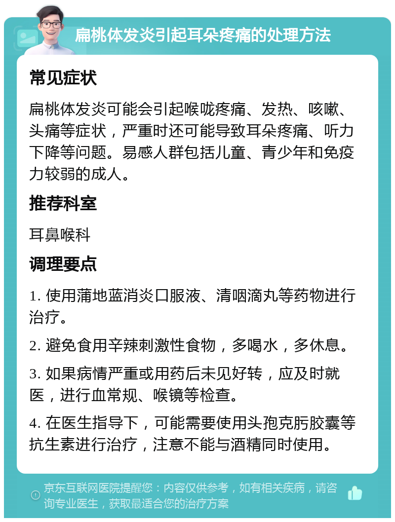 扁桃体发炎引起耳朵疼痛的处理方法 常见症状 扁桃体发炎可能会引起喉咙疼痛、发热、咳嗽、头痛等症状，严重时还可能导致耳朵疼痛、听力下降等问题。易感人群包括儿童、青少年和免疫力较弱的成人。 推荐科室 耳鼻喉科 调理要点 1. 使用蒲地蓝消炎口服液、清咽滴丸等药物进行治疗。 2. 避免食用辛辣刺激性食物，多喝水，多休息。 3. 如果病情严重或用药后未见好转，应及时就医，进行血常规、喉镜等检查。 4. 在医生指导下，可能需要使用头孢克肟胶囊等抗生素进行治疗，注意不能与酒精同时使用。