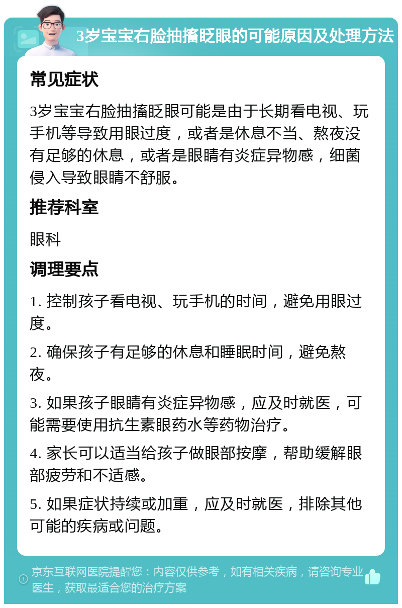 3岁宝宝右脸抽搐眨眼的可能原因及处理方法 常见症状 3岁宝宝右脸抽搐眨眼可能是由于长期看电视、玩手机等导致用眼过度，或者是休息不当、熬夜没有足够的休息，或者是眼睛有炎症异物感，细菌侵入导致眼睛不舒服。 推荐科室 眼科 调理要点 1. 控制孩子看电视、玩手机的时间，避免用眼过度。 2. 确保孩子有足够的休息和睡眠时间，避免熬夜。 3. 如果孩子眼睛有炎症异物感，应及时就医，可能需要使用抗生素眼药水等药物治疗。 4. 家长可以适当给孩子做眼部按摩，帮助缓解眼部疲劳和不适感。 5. 如果症状持续或加重，应及时就医，排除其他可能的疾病或问题。