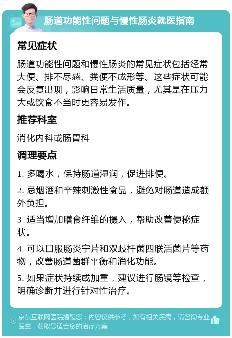 肠道功能性问题与慢性肠炎就医指南 常见症状 肠道功能性问题和慢性肠炎的常见症状包括经常大便、排不尽感、粪便不成形等。这些症状可能会反复出现，影响日常生活质量，尤其是在压力大或饮食不当时更容易发作。 推荐科室 消化内科或肠胃科 调理要点 1. 多喝水，保持肠道湿润，促进排便。 2. 忌烟酒和辛辣刺激性食品，避免对肠道造成额外负担。 3. 适当增加膳食纤维的摄入，帮助改善便秘症状。 4. 可以口服肠炎宁片和双歧杆菌四联活菌片等药物，改善肠道菌群平衡和消化功能。 5. 如果症状持续或加重，建议进行肠镜等检查，明确诊断并进行针对性治疗。