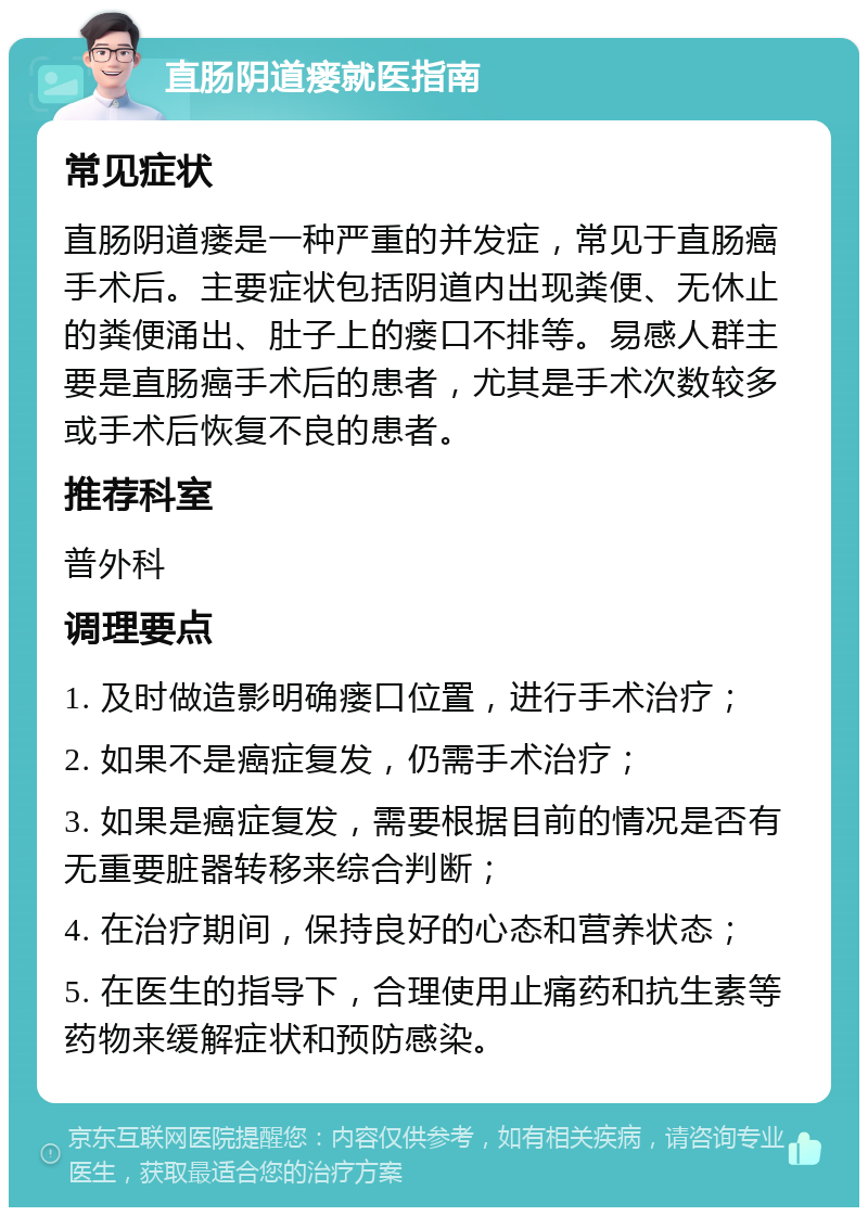 直肠阴道瘘就医指南 常见症状 直肠阴道瘘是一种严重的并发症，常见于直肠癌手术后。主要症状包括阴道内出现粪便、无休止的粪便涌出、肚子上的瘘口不排等。易感人群主要是直肠癌手术后的患者，尤其是手术次数较多或手术后恢复不良的患者。 推荐科室 普外科 调理要点 1. 及时做造影明确瘘口位置，进行手术治疗； 2. 如果不是癌症复发，仍需手术治疗； 3. 如果是癌症复发，需要根据目前的情况是否有无重要脏器转移来综合判断； 4. 在治疗期间，保持良好的心态和营养状态； 5. 在医生的指导下，合理使用止痛药和抗生素等药物来缓解症状和预防感染。