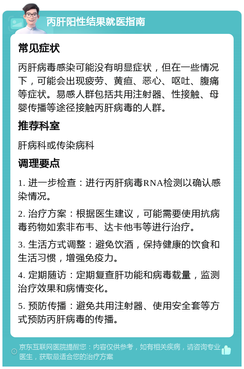 丙肝阳性结果就医指南 常见症状 丙肝病毒感染可能没有明显症状，但在一些情况下，可能会出现疲劳、黄疸、恶心、呕吐、腹痛等症状。易感人群包括共用注射器、性接触、母婴传播等途径接触丙肝病毒的人群。 推荐科室 肝病科或传染病科 调理要点 1. 进一步检查：进行丙肝病毒RNA检测以确认感染情况。 2. 治疗方案：根据医生建议，可能需要使用抗病毒药物如索非布韦、达卡他韦等进行治疗。 3. 生活方式调整：避免饮酒，保持健康的饮食和生活习惯，增强免疫力。 4. 定期随访：定期复查肝功能和病毒载量，监测治疗效果和病情变化。 5. 预防传播：避免共用注射器、使用安全套等方式预防丙肝病毒的传播。