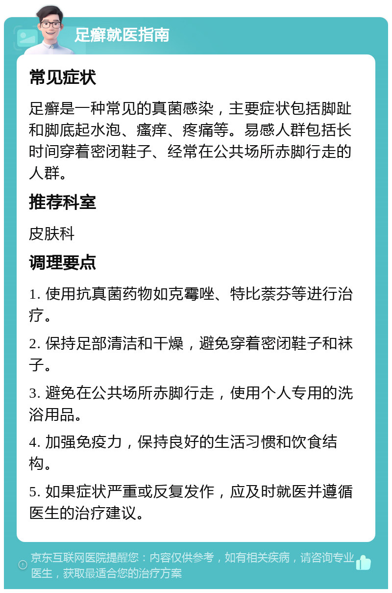 足癣就医指南 常见症状 足癣是一种常见的真菌感染，主要症状包括脚趾和脚底起水泡、瘙痒、疼痛等。易感人群包括长时间穿着密闭鞋子、经常在公共场所赤脚行走的人群。 推荐科室 皮肤科 调理要点 1. 使用抗真菌药物如克霉唑、特比萘芬等进行治疗。 2. 保持足部清洁和干燥，避免穿着密闭鞋子和袜子。 3. 避免在公共场所赤脚行走，使用个人专用的洗浴用品。 4. 加强免疫力，保持良好的生活习惯和饮食结构。 5. 如果症状严重或反复发作，应及时就医并遵循医生的治疗建议。