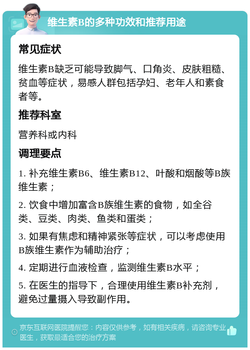 维生素B的多种功效和推荐用途 常见症状 维生素B缺乏可能导致脚气、口角炎、皮肤粗糙、贫血等症状，易感人群包括孕妇、老年人和素食者等。 推荐科室 营养科或内科 调理要点 1. 补充维生素B6、维生素B12、叶酸和烟酸等B族维生素； 2. 饮食中增加富含B族维生素的食物，如全谷类、豆类、肉类、鱼类和蛋类； 3. 如果有焦虑和精神紧张等症状，可以考虑使用B族维生素作为辅助治疗； 4. 定期进行血液检查，监测维生素B水平； 5. 在医生的指导下，合理使用维生素B补充剂，避免过量摄入导致副作用。