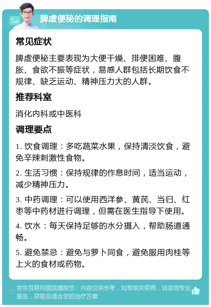 脾虚便秘的调理指南 常见症状 脾虚便秘主要表现为大便干燥、排便困难、腹胀、食欲不振等症状，易感人群包括长期饮食不规律、缺乏运动、精神压力大的人群。 推荐科室 消化内科或中医科 调理要点 1. 饮食调理：多吃蔬菜水果，保持清淡饮食，避免辛辣刺激性食物。 2. 生活习惯：保持规律的作息时间，适当运动，减少精神压力。 3. 中药调理：可以使用西洋参、黄芪、当归、红枣等中药材进行调理，但需在医生指导下使用。 4. 饮水：每天保持足够的水分摄入，帮助肠道通畅。 5. 避免禁忌：避免与萝卜同食，避免服用肉桂等上火的食材或药物。