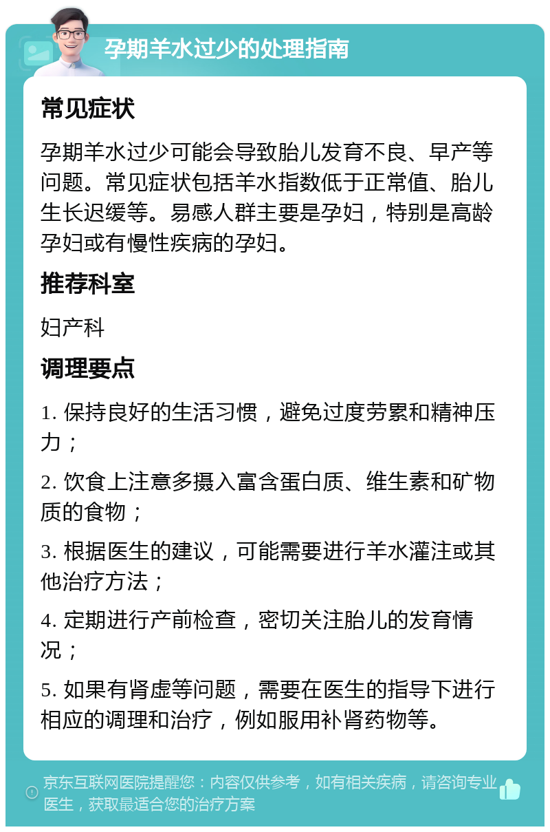 孕期羊水过少的处理指南 常见症状 孕期羊水过少可能会导致胎儿发育不良、早产等问题。常见症状包括羊水指数低于正常值、胎儿生长迟缓等。易感人群主要是孕妇，特别是高龄孕妇或有慢性疾病的孕妇。 推荐科室 妇产科 调理要点 1. 保持良好的生活习惯，避免过度劳累和精神压力； 2. 饮食上注意多摄入富含蛋白质、维生素和矿物质的食物； 3. 根据医生的建议，可能需要进行羊水灌注或其他治疗方法； 4. 定期进行产前检查，密切关注胎儿的发育情况； 5. 如果有肾虚等问题，需要在医生的指导下进行相应的调理和治疗，例如服用补肾药物等。