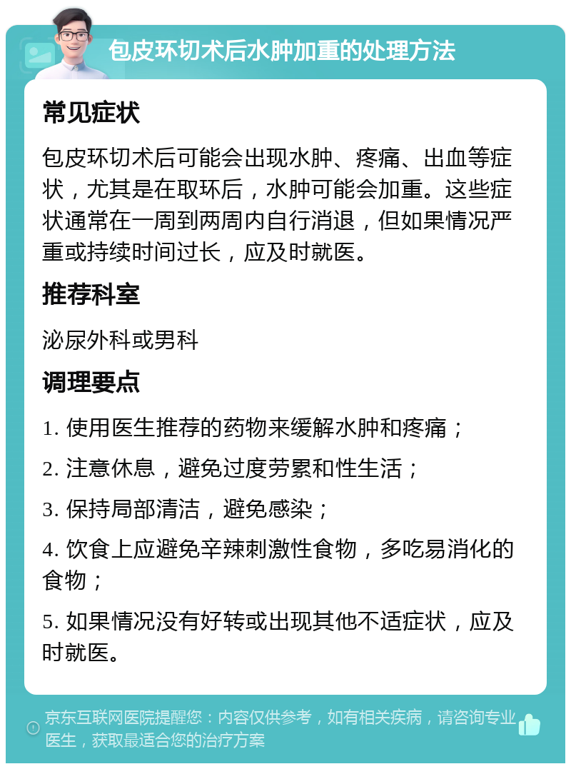 包皮环切术后水肿加重的处理方法 常见症状 包皮环切术后可能会出现水肿、疼痛、出血等症状，尤其是在取环后，水肿可能会加重。这些症状通常在一周到两周内自行消退，但如果情况严重或持续时间过长，应及时就医。 推荐科室 泌尿外科或男科 调理要点 1. 使用医生推荐的药物来缓解水肿和疼痛； 2. 注意休息，避免过度劳累和性生活； 3. 保持局部清洁，避免感染； 4. 饮食上应避免辛辣刺激性食物，多吃易消化的食物； 5. 如果情况没有好转或出现其他不适症状，应及时就医。