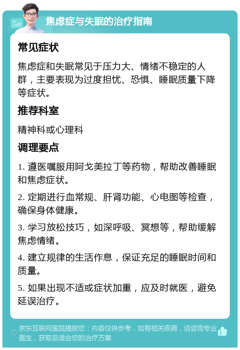 焦虑症与失眠的治疗指南 常见症状 焦虑症和失眠常见于压力大、情绪不稳定的人群，主要表现为过度担忧、恐惧、睡眠质量下降等症状。 推荐科室 精神科或心理科 调理要点 1. 遵医嘱服用阿戈美拉丁等药物，帮助改善睡眠和焦虑症状。 2. 定期进行血常规、肝肾功能、心电图等检查，确保身体健康。 3. 学习放松技巧，如深呼吸、冥想等，帮助缓解焦虑情绪。 4. 建立规律的生活作息，保证充足的睡眠时间和质量。 5. 如果出现不适或症状加重，应及时就医，避免延误治疗。