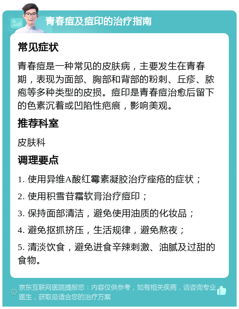 青春痘及痘印的治疗指南 常见症状 青春痘是一种常见的皮肤病，主要发生在青春期，表现为面部、胸部和背部的粉刺、丘疹、脓疱等多种类型的皮损。痘印是青春痘治愈后留下的色素沉着或凹陷性疤痕，影响美观。 推荐科室 皮肤科 调理要点 1. 使用异维A酸红霉素凝胶治疗痤疮的症状； 2. 使用积雪苷霜软膏治疗痘印； 3. 保持面部清洁，避免使用油质的化妆品； 4. 避免抠抓挤压，生活规律，避免熬夜； 5. 清淡饮食，避免进食辛辣刺激、油腻及过甜的食物。