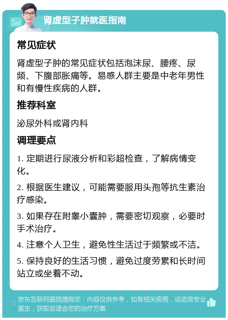 肾虚型子肿就医指南 常见症状 肾虚型子肿的常见症状包括泡沫尿、腰疼、尿频、下腹部胀痛等。易感人群主要是中老年男性和有慢性疾病的人群。 推荐科室 泌尿外科或肾内科 调理要点 1. 定期进行尿液分析和彩超检查，了解病情变化。 2. 根据医生建议，可能需要服用头孢等抗生素治疗感染。 3. 如果存在附睾小囊肿，需要密切观察，必要时手术治疗。 4. 注意个人卫生，避免性生活过于频繁或不洁。 5. 保持良好的生活习惯，避免过度劳累和长时间站立或坐着不动。