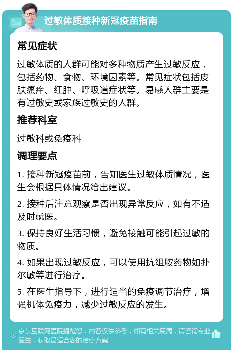 过敏体质接种新冠疫苗指南 常见症状 过敏体质的人群可能对多种物质产生过敏反应，包括药物、食物、环境因素等。常见症状包括皮肤瘙痒、红肿、呼吸道症状等。易感人群主要是有过敏史或家族过敏史的人群。 推荐科室 过敏科或免疫科 调理要点 1. 接种新冠疫苗前，告知医生过敏体质情况，医生会根据具体情况给出建议。 2. 接种后注意观察是否出现异常反应，如有不适及时就医。 3. 保持良好生活习惯，避免接触可能引起过敏的物质。 4. 如果出现过敏反应，可以使用抗组胺药物如扑尔敏等进行治疗。 5. 在医生指导下，进行适当的免疫调节治疗，增强机体免疫力，减少过敏反应的发生。