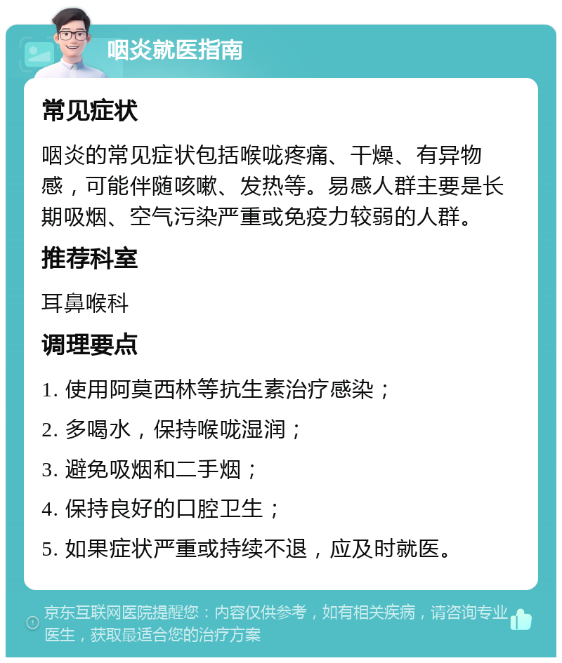 咽炎就医指南 常见症状 咽炎的常见症状包括喉咙疼痛、干燥、有异物感，可能伴随咳嗽、发热等。易感人群主要是长期吸烟、空气污染严重或免疫力较弱的人群。 推荐科室 耳鼻喉科 调理要点 1. 使用阿莫西林等抗生素治疗感染； 2. 多喝水，保持喉咙湿润； 3. 避免吸烟和二手烟； 4. 保持良好的口腔卫生； 5. 如果症状严重或持续不退，应及时就医。